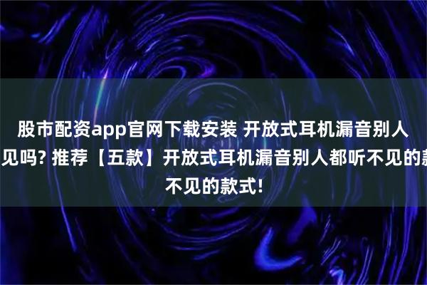 股市配资app官网下载安装 开放式耳机漏音别人能听见吗? 推荐【五款】开放式耳机漏音别人都听不见的款式!