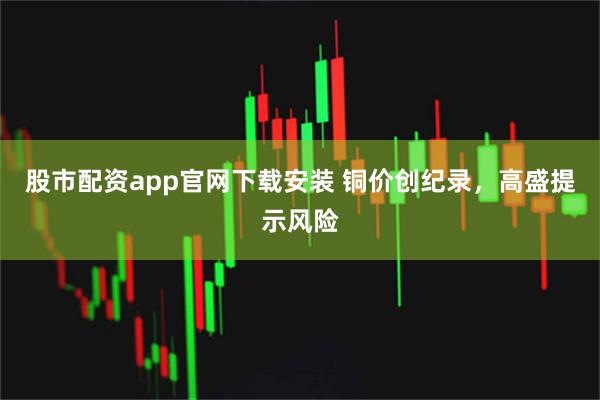 股市配资app官网下载安装 铜价创纪录，高盛提示风险