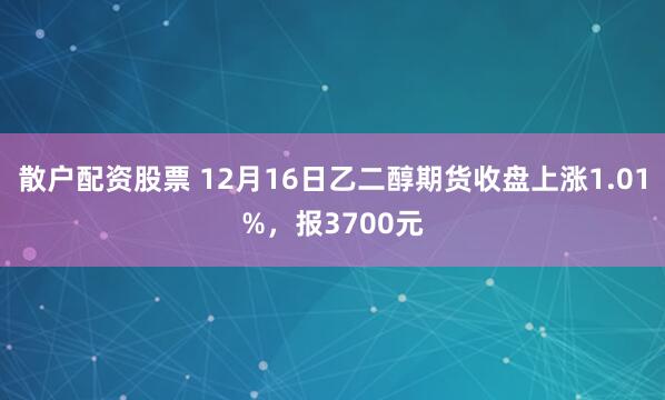 散户配资股票 12月16日乙二醇期货收盘上涨1.01%，报3700元