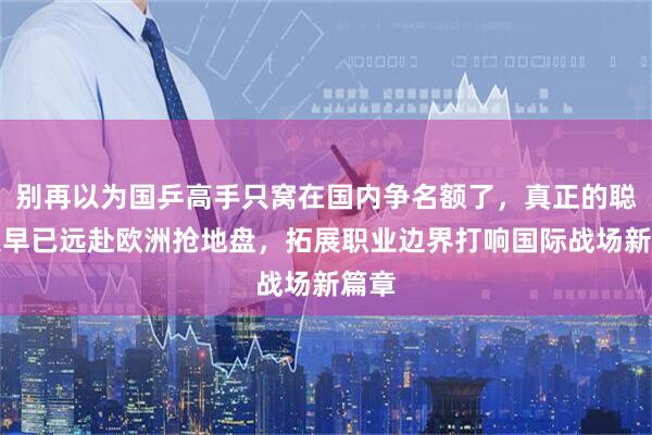 别再以为国乒高手只窝在国内争名额了，真正的聪明人早已远赴欧洲抢地盘，拓展职业边界打响国际战场新篇章