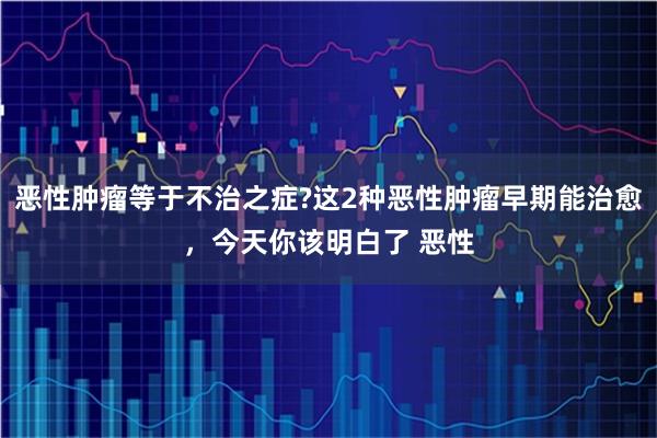 恶性肿瘤等于不治之症?这2种恶性肿瘤早期能治愈，今天你该明白了 恶性
