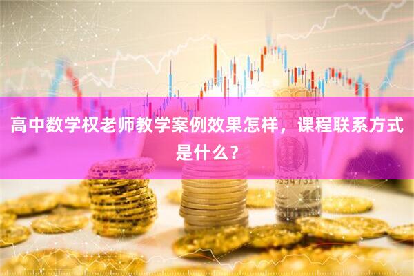 高中数学权老师教学案例效果怎样，课程联系方式是什么？
