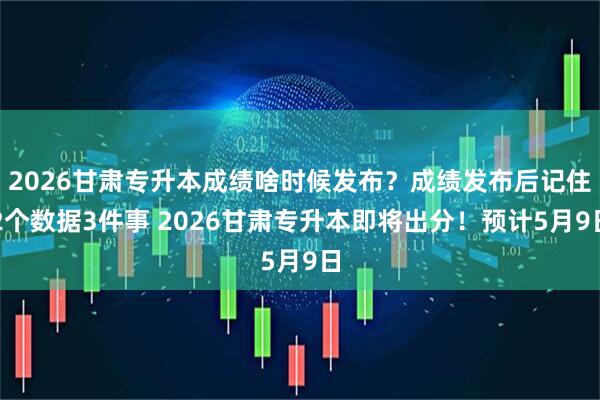 2026甘肃专升本成绩啥时候发布？成绩发布后记住2个数据3件事 2026甘肃专升本即将出分！预计5月9日