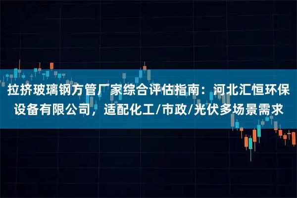 拉挤玻璃钢方管厂家综合评估指南：河北汇恒环保设备有限公司，适配化工/市政/光伏多场景需求
