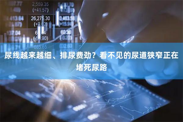 尿线越来越细、排尿费劲？看不见的尿道狭窄正在堵死尿路