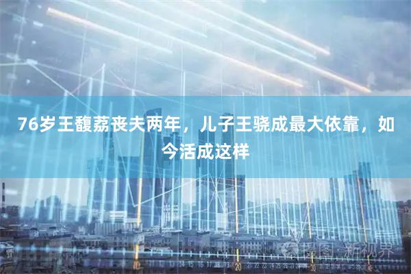 76岁王馥荔丧夫两年，儿子王骁成最大依靠，如今活成这样