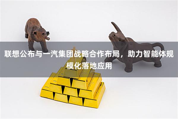 联想公布与一汽集团战略合作布局，助力智能体规模化落地应用