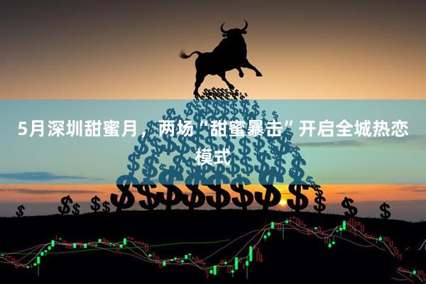5月深圳甜蜜月，两场“甜蜜暴击”开启全城热恋模式